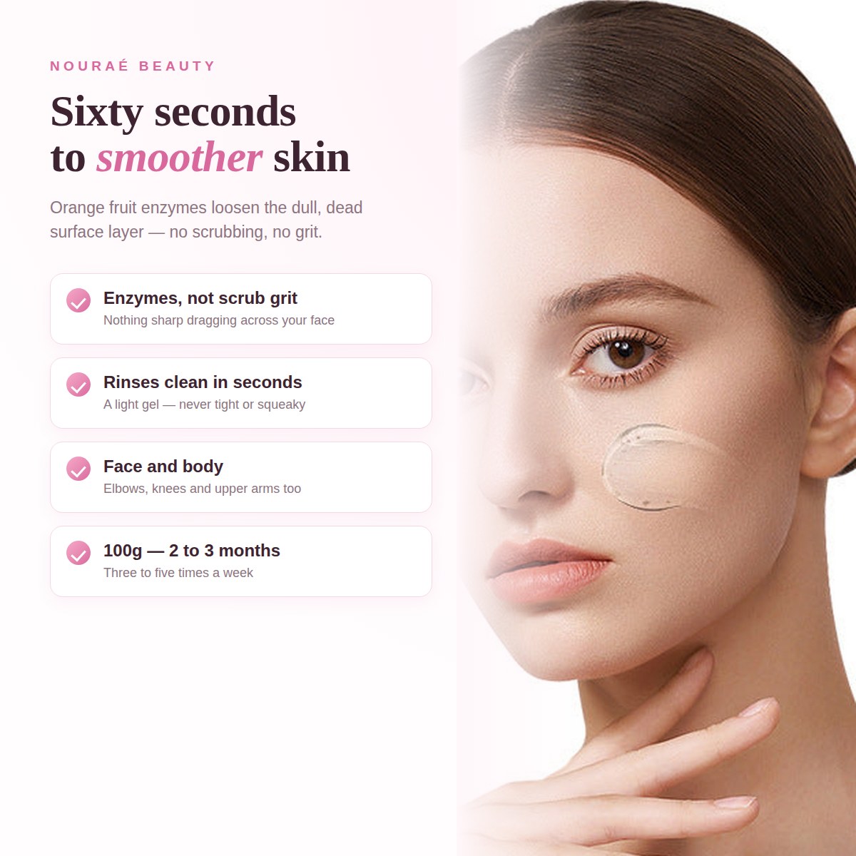 Sixty seconds to smoother skin - orange fruit enzymes loosen the dull surface layer, no scrubbing and no grit